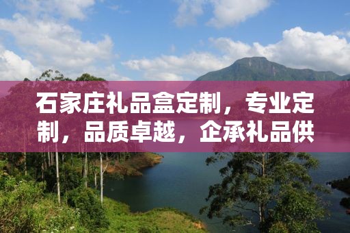 石家庄礼品盒定制，专业定制，品质卓越，企承礼品供应链助力商务礼品新风尚